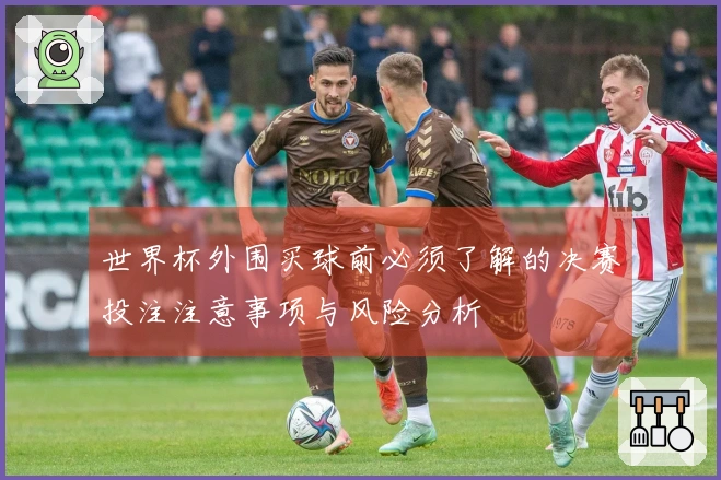 世界杯外围买球前必须了解的决赛投注注意事项与风险分析