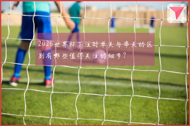 2026世界杯下注时单关与串关的区别有哪些值得关注的细节？