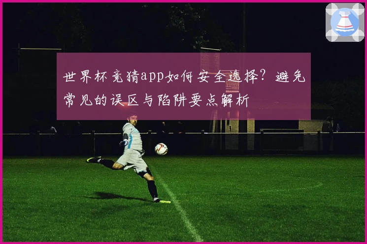 世界杯竞猜app如何安全选择？避免常见的误区与陷阱要点解析