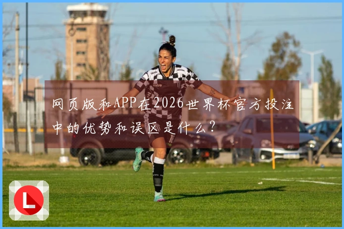 网页版和APP在2026世界杯官方投注中的优势和误区是什么？