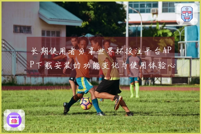 长期使用者分享世界杯投注平台APP下载安装的功能变化与使用体验心得